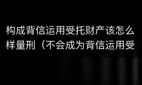 构成背信运用受托财产该怎么样量刑（不会成为背信运用受托财产罪的犯罪主体）