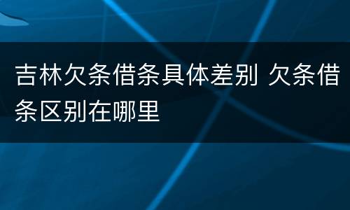 吉林欠条借条具体差别 欠条借条区别在哪里