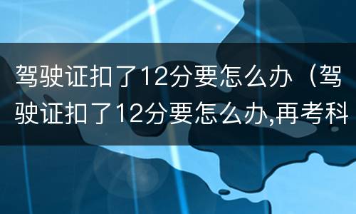 驾驶证扣了12分要怎么办（驾驶证扣了12分要怎么办,再考科目一多少钱）