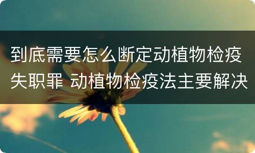 到底需要怎么断定动植物检疫失职罪 动植物检疫法主要解决什么问题?