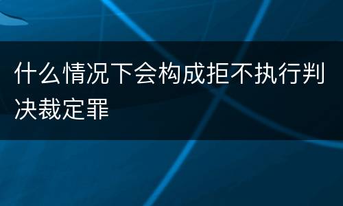 什么情况下会构成拒不执行判决裁定罪