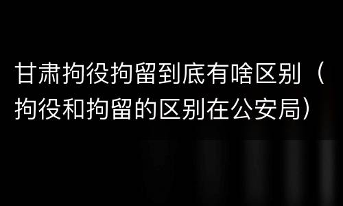 甘肃拘役拘留到底有啥区别（拘役和拘留的区别在公安局）