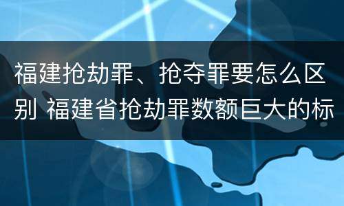 福建抢劫罪、抢夺罪要怎么区别 福建省抢劫罪数额巨大的标准