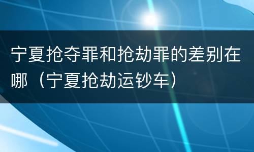 宁夏抢夺罪和抢劫罪的差别在哪（宁夏抢劫运钞车）