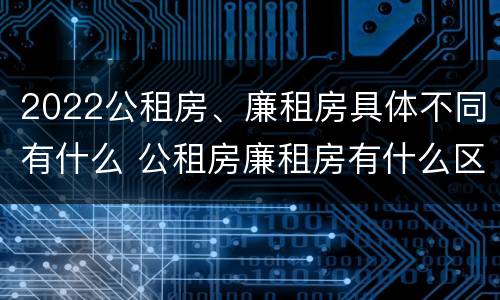 2022公租房、廉租房具体不同有什么 公租房廉租房有什么区别?