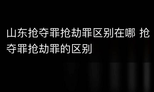 山东抢夺罪抢劫罪区别在哪 抢夺罪抢劫罪的区别