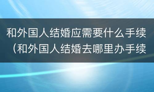 和外国人结婚应需要什么手续（和外国人结婚去哪里办手续）