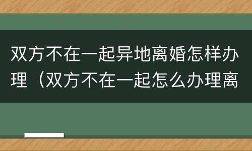 双方不在一起异地离婚怎样办理（双方不在一起怎么办理离婚手续）