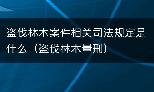 盗伐林木案件相关司法规定是什么（盗伐林木量刑）