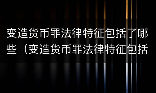 变造货币罪法律特征包括了哪些（变造货币罪法律特征包括了哪些）