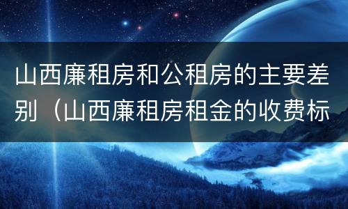 山西廉租房和公租房的主要差别（山西廉租房租金的收费标准）