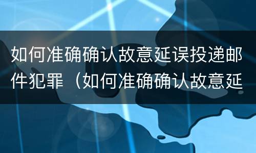 如何准确确认故意延误投递邮件犯罪（如何准确确认故意延误投递邮件犯罪行为）