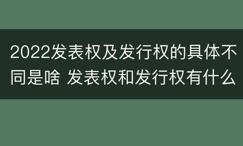 2022发表权及发行权的具体不同是啥 发表权和发行权有什么区别