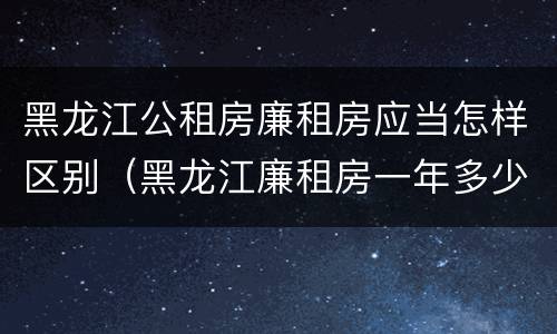 黑龙江公租房廉租房应当怎样区别（黑龙江廉租房一年多少钱）