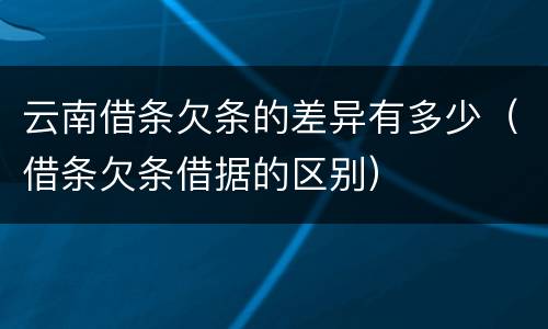 云南借条欠条的差异有多少（借条欠条借据的区别）