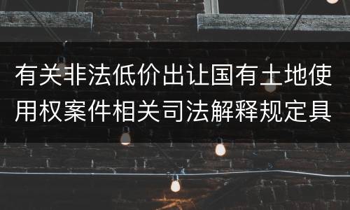 有关非法低价出让国有土地使用权案件相关司法解释规定具体是什么