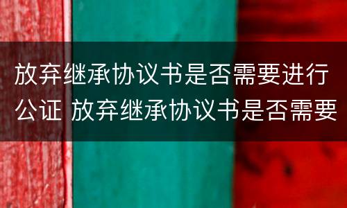 放弃继承协议书是否需要进行公证 放弃继承协议书是否需要进行公证才生效