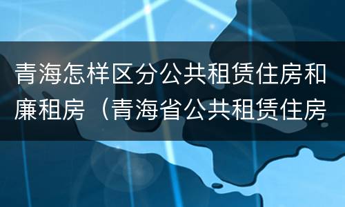 青海怎样区分公共租赁住房和廉租房（青海省公共租赁住房管理办法）