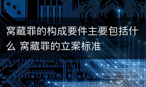 窝藏罪的构成要件主要包括什么 窝藏罪的立案标准