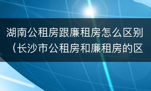 湖南公租房跟廉租房怎么区别（长沙市公租房和廉租房的区别）