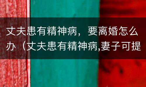 丈夫患有精神病，要离婚怎么办（丈夫患有精神病,妻子可提出离婚吗）