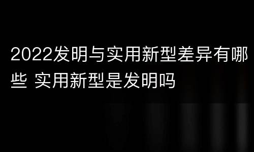 2022发明与实用新型差异有哪些 实用新型是发明吗