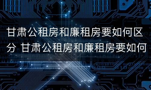 甘肃公租房和廉租房要如何区分 甘肃公租房和廉租房要如何区分出来