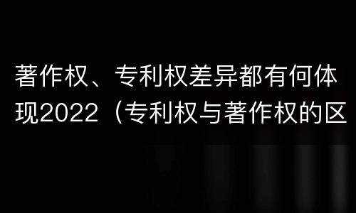 著作权、专利权差异都有何体现2022（专利权与著作权的区别与联系）