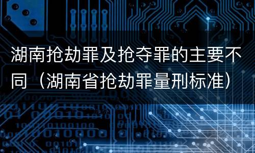 湖南抢劫罪及抢夺罪的主要不同（湖南省抢劫罪量刑标准）