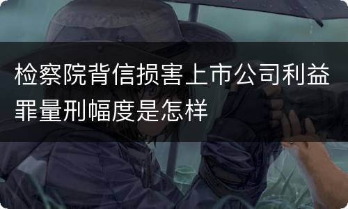 检察院背信损害上市公司利益罪量刑幅度是怎样