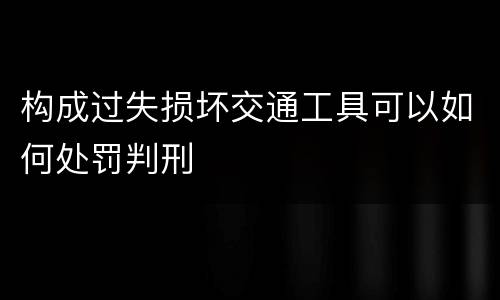 构成过失损坏交通工具可以如何处罚判刑