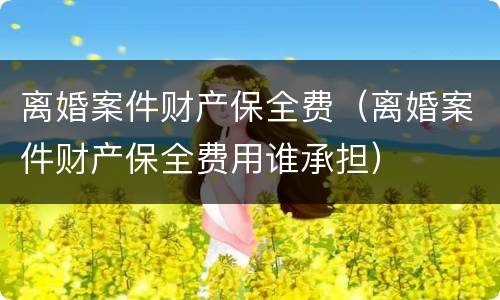 离婚案件财产保全费（离婚案件财产保全费用谁承担）