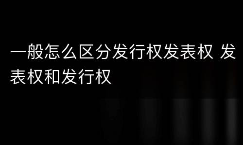 一般怎么区分发行权发表权 发表权和发行权