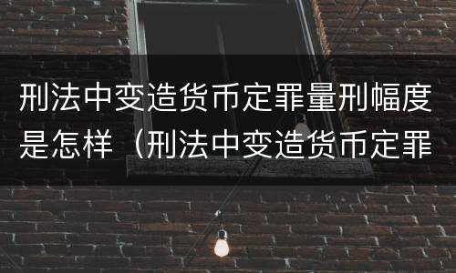 刑法中变造货币定罪量刑幅度是怎样（刑法中变造货币定罪量刑幅度是怎样计算的）