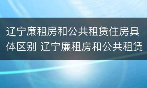 辽宁廉租房和公共租赁住房具体区别 辽宁廉租房和公共租赁住房具体区别是什么