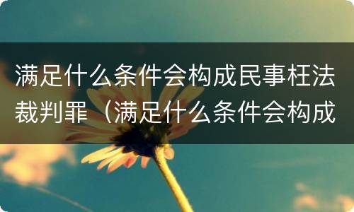 满足什么条件会构成民事枉法裁判罪（满足什么条件会构成民事枉法裁判罪名）