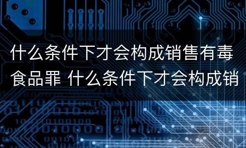 什么条件下才会构成销售有毒食品罪 什么条件下才会构成销售有毒食品罪行