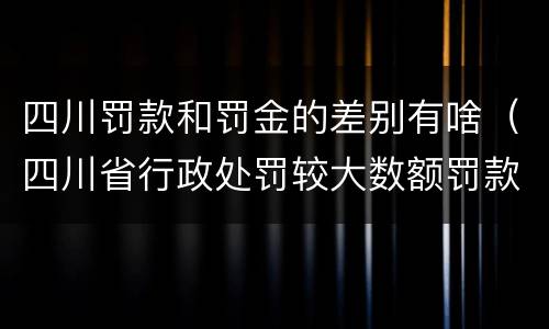 四川罚款和罚金的差别有啥（四川省行政处罚较大数额罚款是多少）