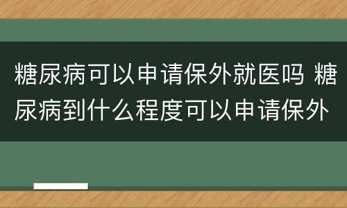 糖尿病可以申请保外就医吗 糖尿病到什么程度可以申请保外就医