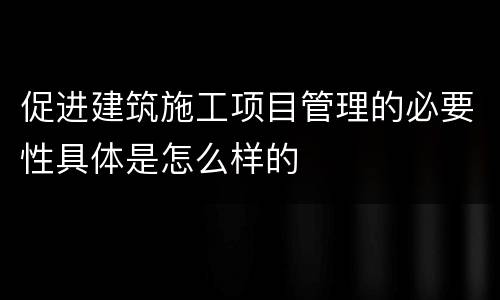 促进建筑施工项目管理的必要性具体是怎么样的