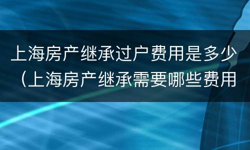 上海房产继承过户费用是多少（上海房产继承需要哪些费用）