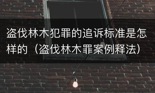 盗伐林木犯罪的追诉标准是怎样的（盗伐林木罪案例释法）