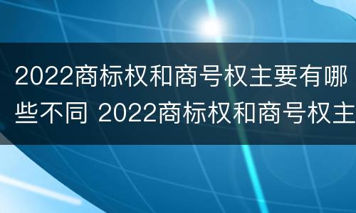 2022商标权和商号权主要有哪些不同 2022商标权和商号权主要有哪些不同点