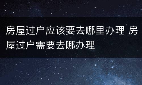 房屋过户应该要去哪里办理 房屋过户需要去哪办理