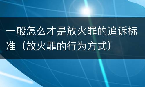 一般怎么才是放火罪的追诉标准（放火罪的行为方式）