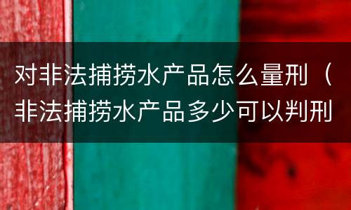 对非法捕捞水产品怎么量刑（非法捕捞水产品多少可以判刑）