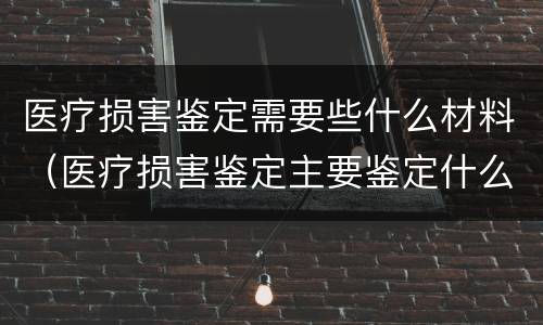 医疗损害鉴定需要些什么材料（医疗损害鉴定主要鉴定什么）