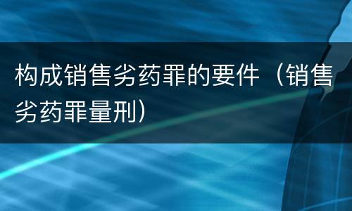 构成销售劣药罪的要件（销售劣药罪量刑）