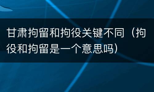 甘肃拘留和拘役关键不同（拘役和拘留是一个意思吗）