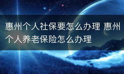 惠州个人社保要怎么办理 惠州个人养老保险怎么办理